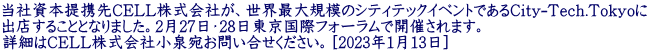 当社資本提携先CELL株式会社が、世界最大規模のシティテックイベントであるCity-Tech.Tokyoに 出店することとなりました。2月27日・28日東京国際フォーラムで開催されます。 詳細はCELL株式会社小泉宛お問い合せください。［2023年1月13日］