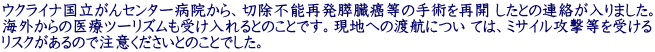 ウクライナ国立がんセンター病院から、切除不能再発膵臓癌等の手術を再開 したとの連絡が入りました。 海外からの医療ツーリズムも受け入れるとのことです。現地への渡航につい ては、ミサイル攻撃等を受ける リスクがあるので注意くださいとのことでした。