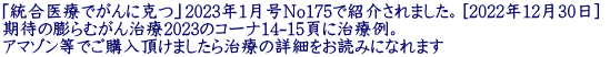 「統合医療でがんに克つ」2023年1月号No175で紹介されました。[2022年12月30日]  期待の膨らむがん治療2023のコーナ14-15頁に治療例。  アマゾン等でご購入頂けましたら治療の詳細をお読みになれます 