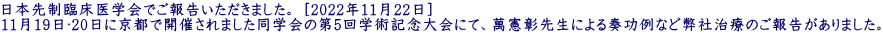 日本先制臨床医学会でご報告いただきました。 [2022年11月22日] 11月19日〜20日に京都で開催されました同学会の第5回学術記念大会にて、萬憲彰先生による奏功例など弊社治療のご報告がありました。