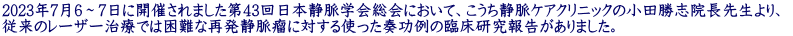 2023年7月6～7日に開催されました第43回日本静脈学会総会において、こうち静脈ケアクリニックの小田勝志院長先生より、  従来のレーザー治療では困難な再発静脈瘤に対する使った奏功例の臨床研究報告がありました。